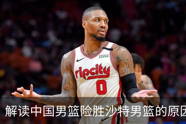 解读中国男篮险胜沙特男篮的原因与挑战